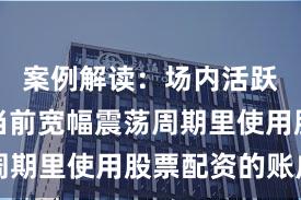 案例解读：场内活跃资金在当前宽幅震荡周期里使用股票配资的账户